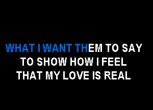 WHAT I WANT THEM TO SAY
TO SHOW HOW I FEEL
THAT MY LOVE IS REAL