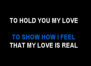 TO HOLD YOU MY LOVE

TO SHOW HOW I FEEL
THAT MY LOVE IS REAL