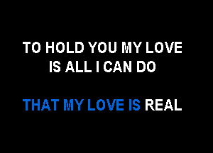 TO HOLD YOU MY LOVE
IS ALL I CAN DO

THAT MY LOVE IS REAL