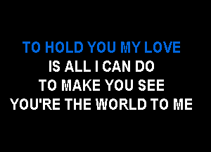 TO HOLD YOU MY LOVE
IS ALL I CAN DO
TO MAKE YOU SEE
YOU'RE THE WORLD TO ME