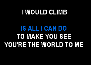 IWOULD CLIMB

IS ALL I CAN DO

TO MAKE YOU SEE
YOU'RE THE WORLD TO ME