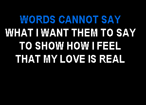 WORDS CANNOT SAY
WHAT I WANT THEM TO SAY
TO SHOW HOW I FEEL
THAT MY LOVE IS REAL