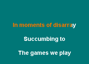 In moments of disarray

Succumbing to

The games we play