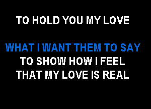 TO HOLD YOU MY LOVE

WHAT I WANT THEM TO SAY
TO SHOW HOW I FEEL
THAT MY LOVE IS REAL