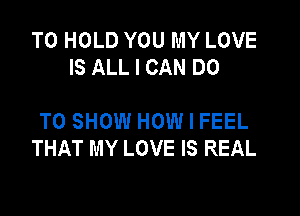 TO HOLD YOU MY LOVE
IS ALL I CAN DO

TO SHOW HOW I FEEL
THAT MY LOVE IS REAL