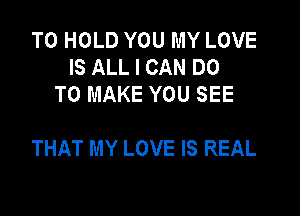 TO HOLD YOU MY LOVE
IS ALL I CAN DO
TO MAKE YOU SEE

THAT MY LOVE IS REAL