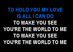 TO HOLD YOU MY LOVE
IS ALL I CAN DO
TO MAKE YOU SEE
YOU'RE THE WORLD TO ME
TO MAKE YOU SEE
YOU'RE THE WORLD TO ME