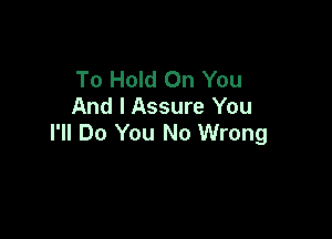 To Hold On You
And I Assure You

I'll Do You No Wrong