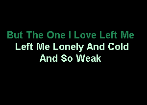 But The One I Love Left Me
Left Me Lonely And Cold

And So Weak