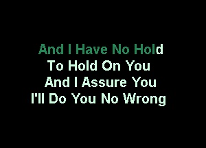 And I Have No Hold
To Hold On You

And I Assure You
I'll Do You No Wrong