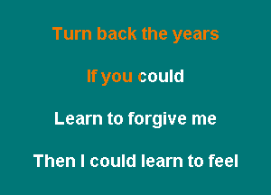 Turn back the years

If you could

Learn to forgive me

Then I could learn to feel