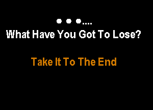 O O Ollll

What Have You Got To Lose?

Take It To The End