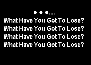 O O 0....

What Have You Got To Lose?
What Have You Got To Lose?
What Have You Got To Lose?
What Have You Got To Lose?