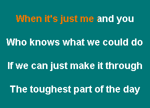 When it's just me and you
Who knows what we could do
If we can just make it through

The toughest part of the day