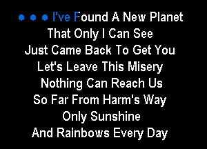 o o 0 I've Found A New Planet
That Only I Can See
Just Came Back To Get You
Let's Leave This Misery

Nothing Can Reach Us
80 Far From Harm's Way
Only Sunshine
And Rainbows Every Day