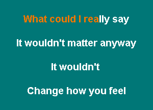 What could I really say
It wouldn't matter anyway

It wouldn't

Change how you feel