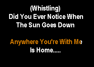 (Whistling)
Did You Ever Notice When
The Sun Goes Down

Anywhere You're With Me
Is Home .....