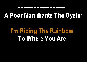 UN'U'UNNNNNWNNNNN

A Poor Man Wants The Oyster

I'm Riding The Rainbow
To Where You Are
