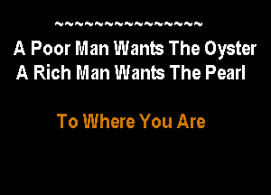 UN'U'UNNNNNWNNNNN

A Poor Man Wants The Oyster
A Rich Man Wants The Pearl

To Where You Are