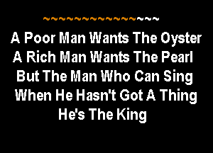 'U'U'U'U'U'U'U'U'U'U'U'U'U'U'U

A Poor Man Wants The Oyster
A Rich Man Wants The Pearl
But The Man Who Can Sing
When He Hasn't Got A Thing
He's The King