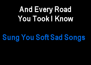 And Every Road
You Tookl Know

Sung You Soft Sad Songs