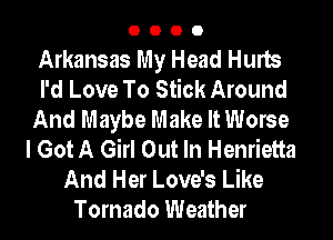 0000

Arkansas My Head Hurts
I'd Love To Stick Around
And Maybe Make It Worse
I Got A Girl Out In Henrietta
And Her Love's Like
Tornado Weather