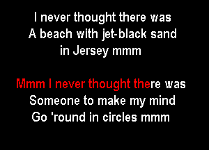 I never thought there was
A beach with jet-black sand
in Jersey mmm

Mmm I never thought there was
Someone to make my mind
Go 'round in circles mmm