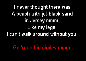 I never thought there was
A beach with jet-black sand
in Jersey mmm
Like my legs

I can't walk around without you

Go 'round in circles mmm
