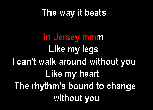 The way it beats

in Jersey mmm
Like my legs

I can't walk around without you
Like my heart

The rhythm's bound to change
without you