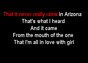 That it never really rains in Arizona
That's what I heard
And it came

From the mouth of the one
That I'm all in love with girl
