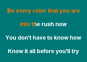 Be every color that you are
Into the rush now

You don't have to know how

Know it all before you'll try