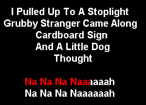 I Pulled Up To A Stoplight
Grubby Stranger Came Along
Cardboard Sign
And A Little Dog
Thought

Na Na Na Naaaaaah
Na Na Na Naaaaaah