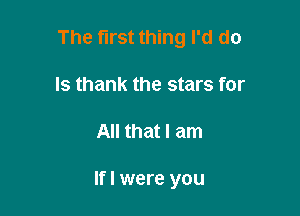 The first thing I'd do
Is thank the stars for

All that I am

lfl were you