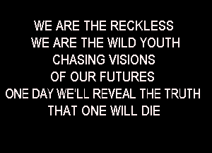 WE ARE THE RECKLESS
WE ARE THE WILD YOUTH
CHASING VISIONS
OF OUR FUTURES
ONE DAY WE'LL REVEAL THE TRUTH
THAT ONE WILL DIE