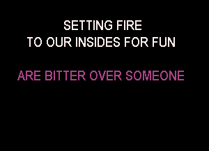 SETTING FIRE
TO OUR INSIDES FOR FUN

ARE BITTER OVER SOMEONE