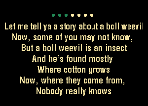 Let me tell ya a siury about a bull weevil
Now, some of you may not know,
But a bull weevil is an insect
And he s found mostly
Where cotton grows
Now, where they come from,
Nobody really knows