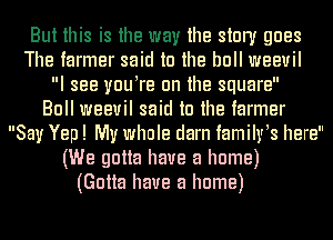 But this is the way the story goes
The farmer said to the bull weevil
I see vuutre 0n the square
Bull weevil said to the farmer
Say Yep! My whole darn tamihrts here
(We gotta have a home)
(Gotta have a home)