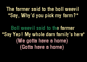 The farmer said to the bull weevil
Say, Whrd you pick my farm?

Bull weevil said to the farmer
Say Yep! My whole darn familrs here
(We gotta have a home)
(Gotta have a home)