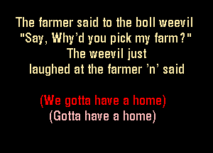 The farmer said to the bull weevil
Say, Whrd you pick my farm?
The weevil just
laughed at the farmer W said

(We gotta have a home)
(Gotta have a home)