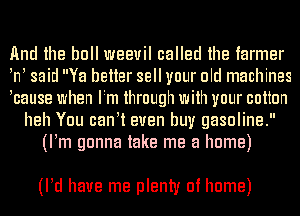 And the bull weevil called the farmer
tnt said Ya better sell your old machines
tcause when Itm through with your cotton
heh You cantt even buy gasoline.
(Itm gonna take me a home)

(ltd have me plenty of home)