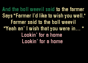 And the bull weevil said to the farmer
Says Farmer ltd like to wish you well.
Farmer said to the bull weevil
Yeah ant Iwish that you were in... 
Luokint tor a home
Luokint tor a home