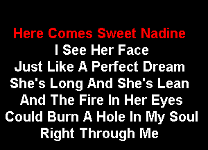 Here Comes Sweet Nadine
I See Her Face
Just Like A Perfect Dream
She's Long And She's Lean
And The Fire In Her Eyes
Could Burn A Hole In My Soul
Right Through Me