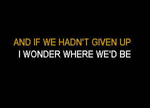 AND IF WE HADN'T GIVEN UP
I WONDER WHERE WE'D BE