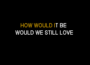 HOW WOULD IT BE
WOULD WE STILL LOVE