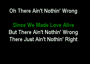 0h There Ain't Nothin' Wrong

Since We Made Love Alive

But There Ain't Nothin' Wrong
There Just Ain't Nothin' Right