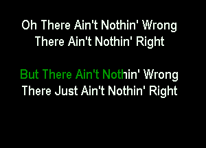 0h There Ain't Nothin' Wrong
There Ain't Nothin' Right

But There Ain't Nothin' Wrong
There Just Ain't Nothin' Right