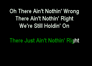 0h There Ain't Nothin' Wrong
There Ain't Nothin' Right
We're Still Holdin' 0n

There Just Ain't Nothin' Right