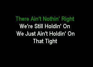 There Ain't Nothin' Right
We're Still Holdin' On

We Just Ain't Holdin' On
That Tight