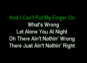 And I Can't Put My Finger On
What's Wrong

Let Alone You At Night
0h There Ain't Nothin' Wrong
There Just Ain't Nothin' Right