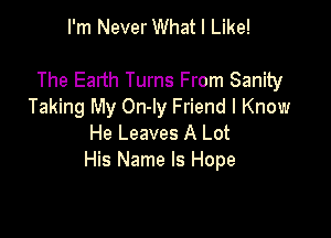 I'm Never What I Like!

The Earth Turns From Sanity
Taking My On-ly Friend I Know

He Leaves A Lot
His Name Is Hope